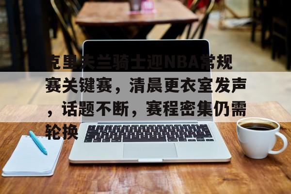 kaiyun sports-包含克里夫兰骑士迎NBA常规赛关键赛,清晨更衣室发声,话题不断,赛程密集仍需轮换的词条